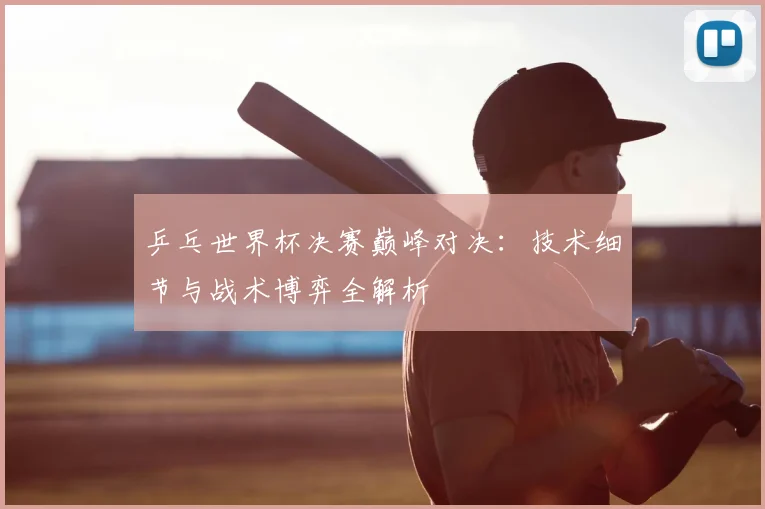 乒乓世界杯决赛巅峰对决：技术细节与战术博弈全解析
