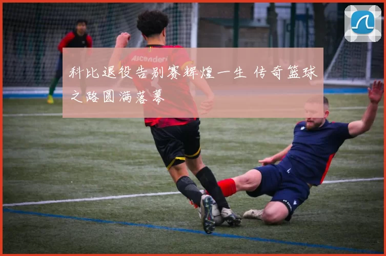 科比退役告别赛辉煌一生 传奇篮球之路圆满落幕