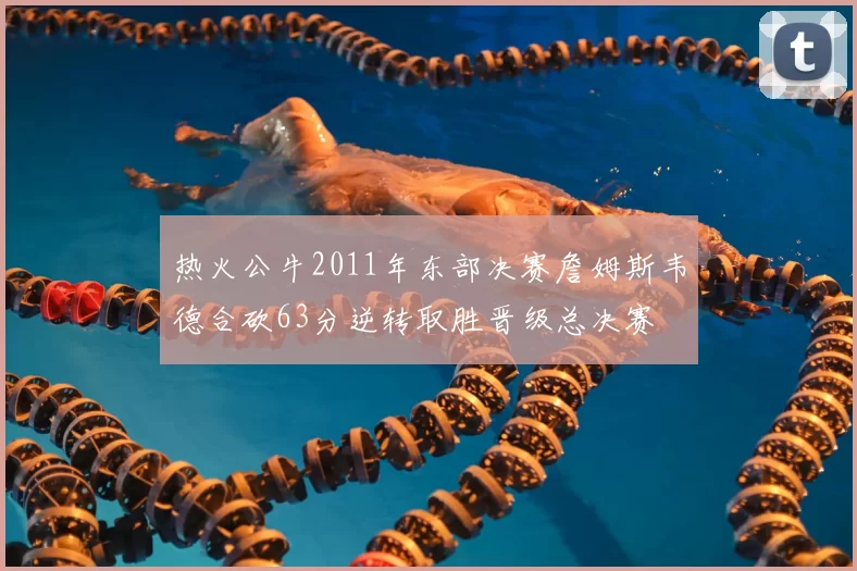 热火公牛2011年东部决赛詹姆斯韦德合砍63分逆转取胜晋级总决赛