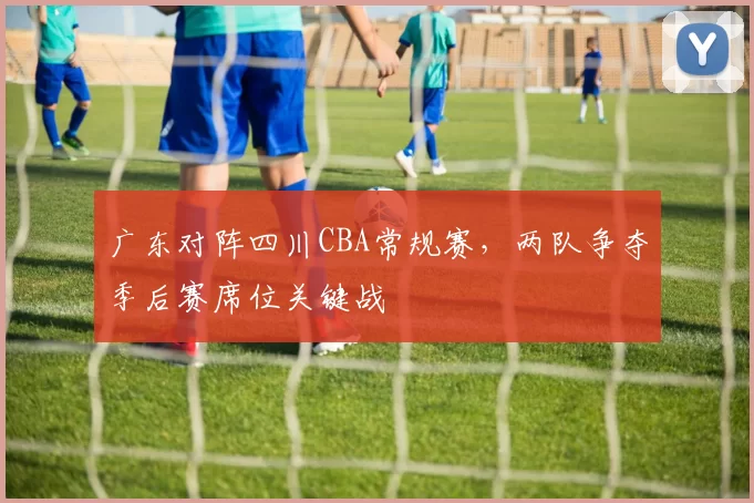 广东对阵四川CBA常规赛，两队争夺季后赛席位关键战
