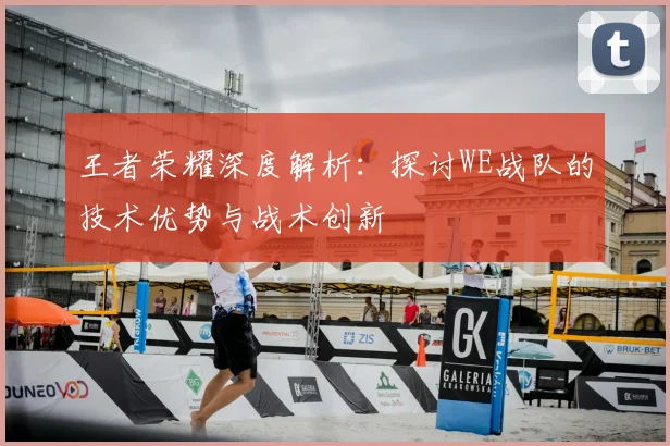 王者荣耀深度解析：探讨WE战队的技术优势与战术创新
