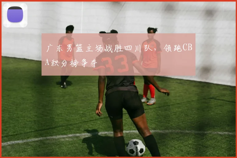 广东男篮主场战胜四川队,领跑CBA积分榜争夺