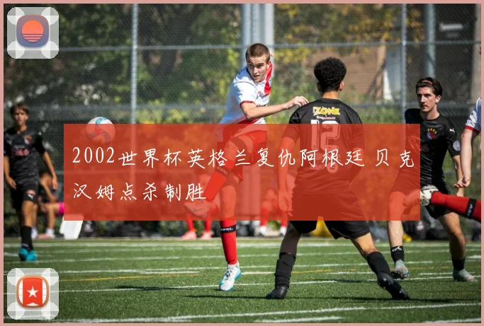 2002世界杯英格兰复仇阿根廷 贝克汉姆点杀制胜