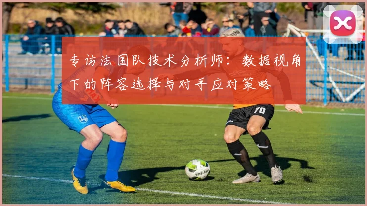 专访法国队技术分析师：数据视角下的阵容选择与对手应对策略