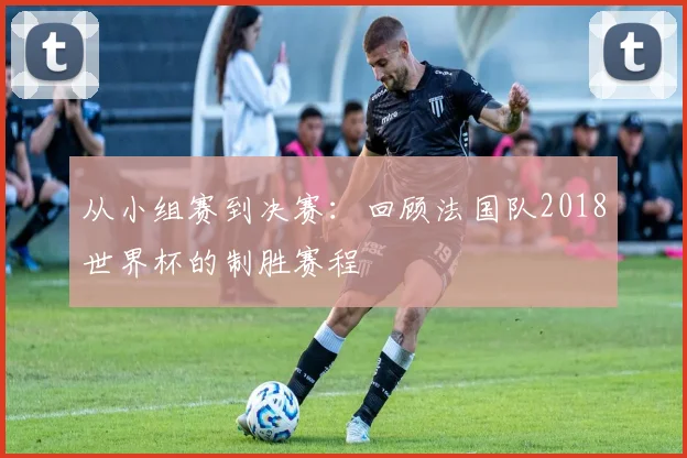 从小组赛到决赛：回顾法国队2018世界杯的制胜赛程