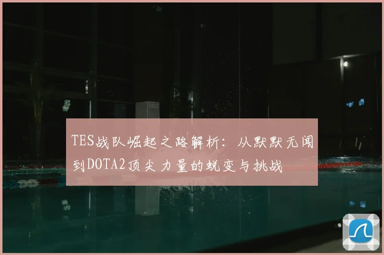 TES战队崛起之路解析：从默默无闻到DOTA2顶尖力量的蜕变与挑战