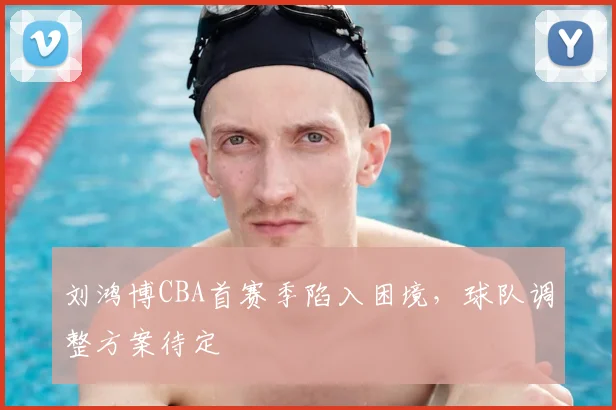 刘鸿博CBA首赛季陷入困境，球队调整方案待定