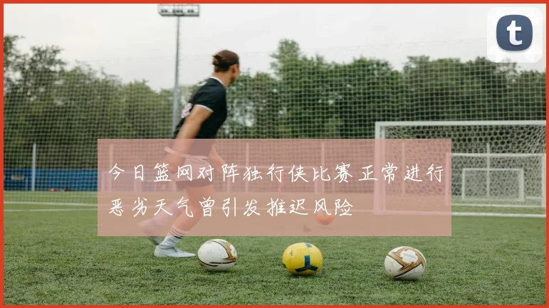 今日篮网对阵独行侠比赛正常进行恶劣天气曾引发推迟风险