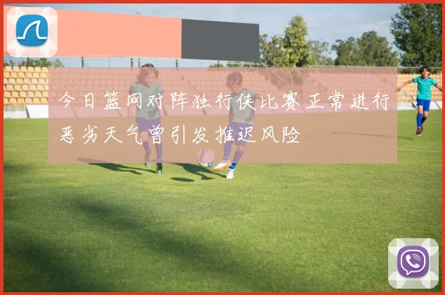 今日篮网对阵独行侠比赛正常进行恶劣天气曾引发推迟风险