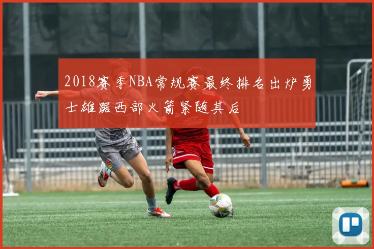 2018赛季NBA常规赛最终排名出炉勇士雄踞西部火箭紧随其后