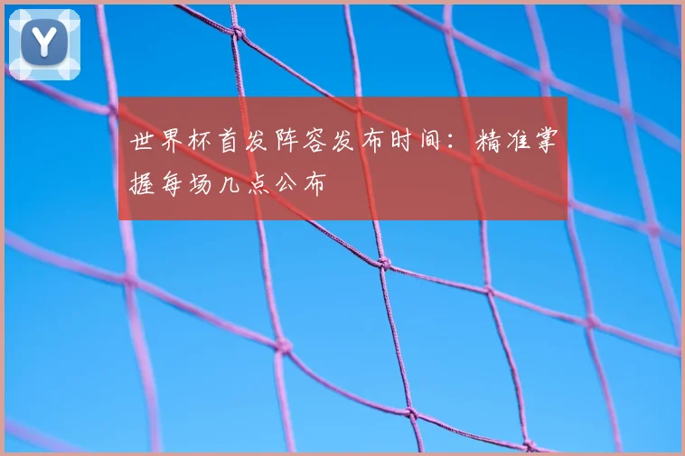 世界杯首发阵容发布时间:精准掌握每场几点公布
