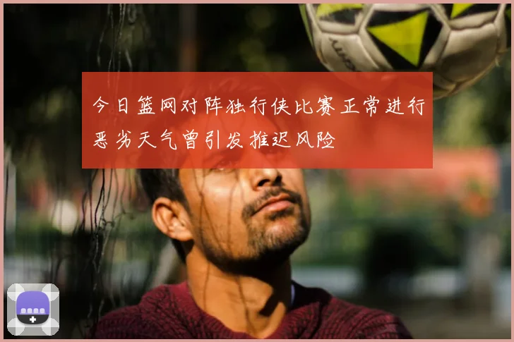 今日篮网对阵独行侠比赛正常进行恶劣天气曾引发推迟风险