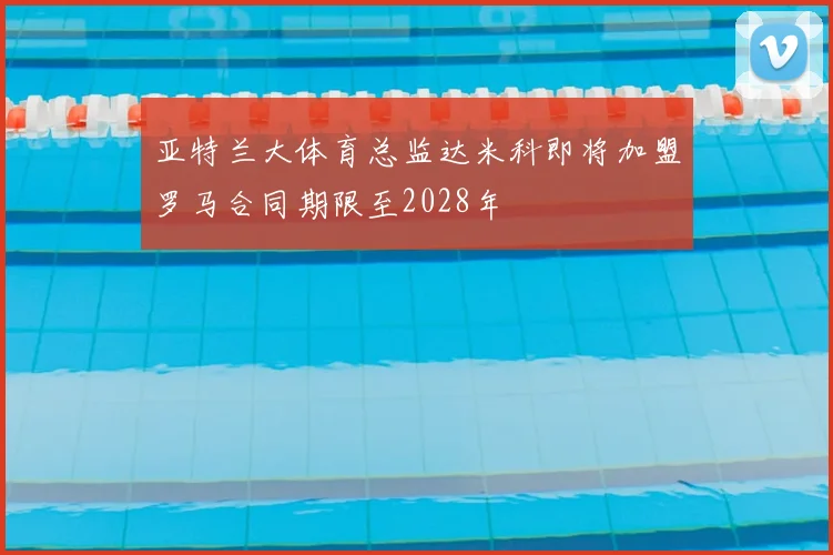 亚特兰大体育总监达米科即将加盟罗马合同期限至2028年