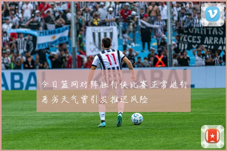 今日篮网对阵独行侠比赛正常进行恶劣天气曾引发推迟风险