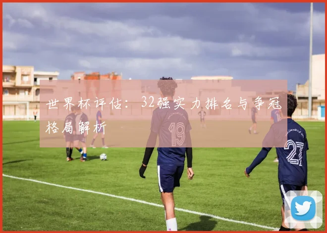世界杯评估：32强实力排名与争冠格局解析