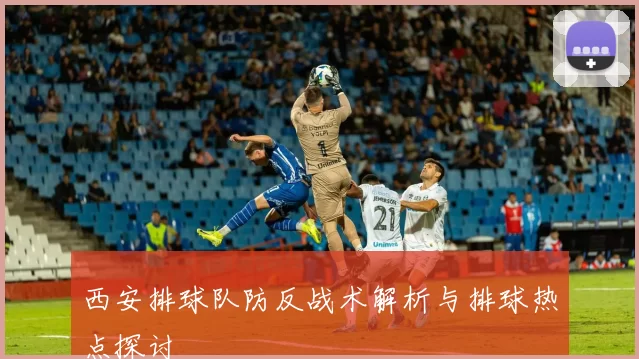 西安排球队防反战术解析与排球热点探讨