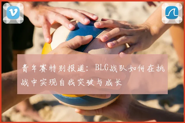 青年赛特别报道:BLG战队如何在挑战中实现自我突破与成长