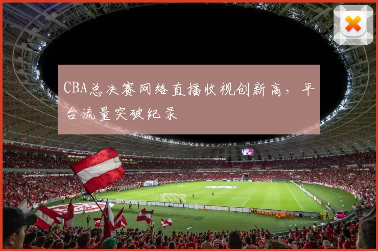 CBA总决赛网络直播收视创新高，平台流量突破纪录