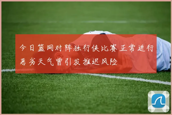 今日篮网对阵独行侠比赛正常进行恶劣天气曾引发推迟风险