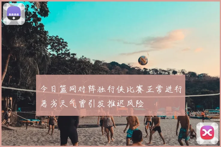 今日篮网对阵独行侠比赛正常进行恶劣天气曾引发推迟风险