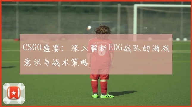 CSGO盛宴:深入解析EDG战队的游戏意识与战术策略