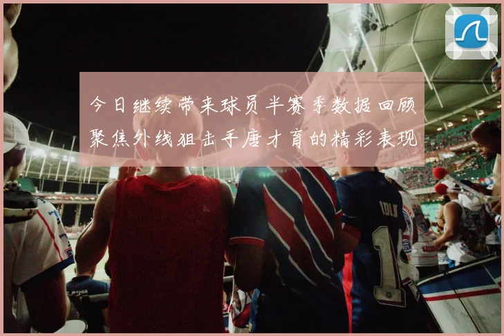 今日继续带来球员半赛季数据回顾聚焦外线狙击手唐才育的精彩表现与成长