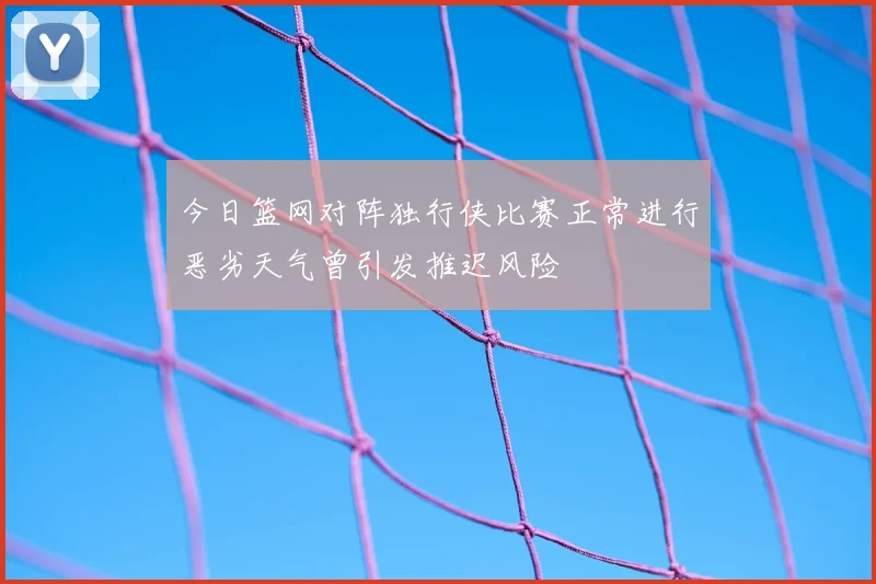今日篮网对阵独行侠比赛正常进行恶劣天气曾引发推迟风险