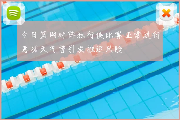 今日篮网对阵独行侠比赛正常进行恶劣天气曾引发推迟风险