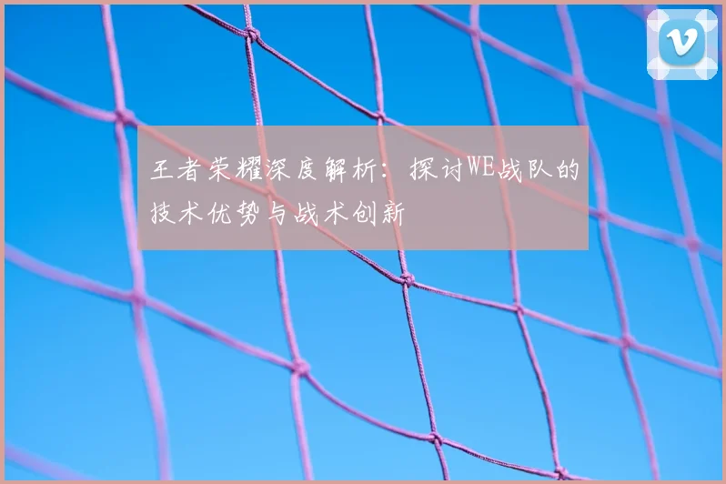 王者荣耀深度解析:探讨WE战队的技术优势与战术创新