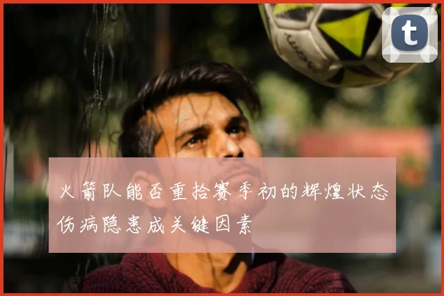 火箭队能否重拾赛季初的辉煌状态伤病隐患成关键因素