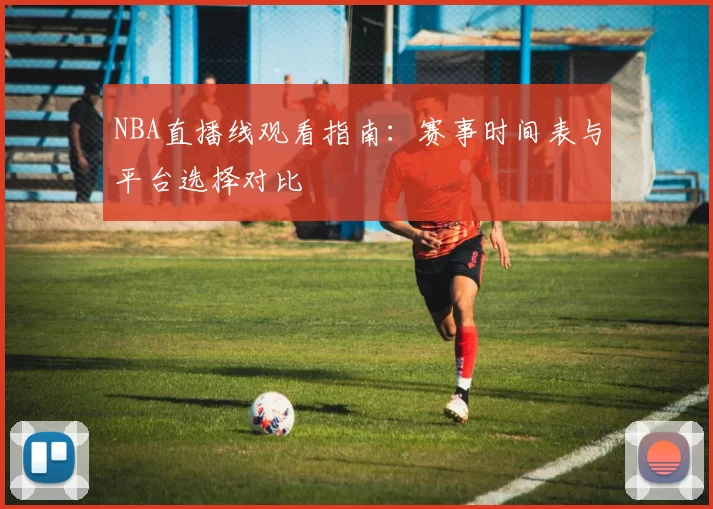 NBA直播线观看指南：赛事时间表与平台选择对比