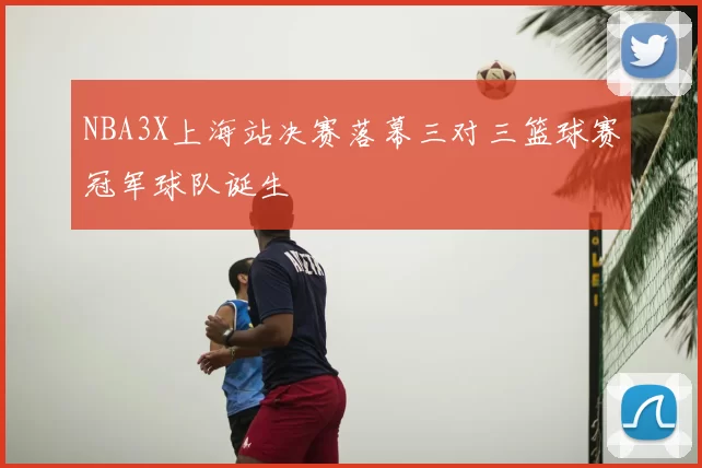 NBA3X上海站决赛落幕三对三篮球赛冠军球队诞生