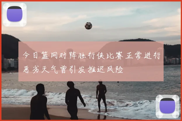 今日篮网对阵独行侠比赛正常进行恶劣天气曾引发推迟风险