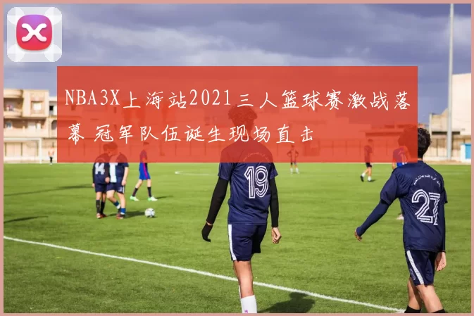 NBA3X上海站2021三人篮球赛激战落幕 冠军队伍诞生现场直击