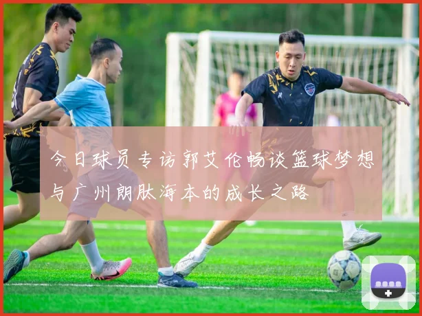 今日球员专访郭艾伦畅谈篮球梦想与广州朗肽海本的成长之路