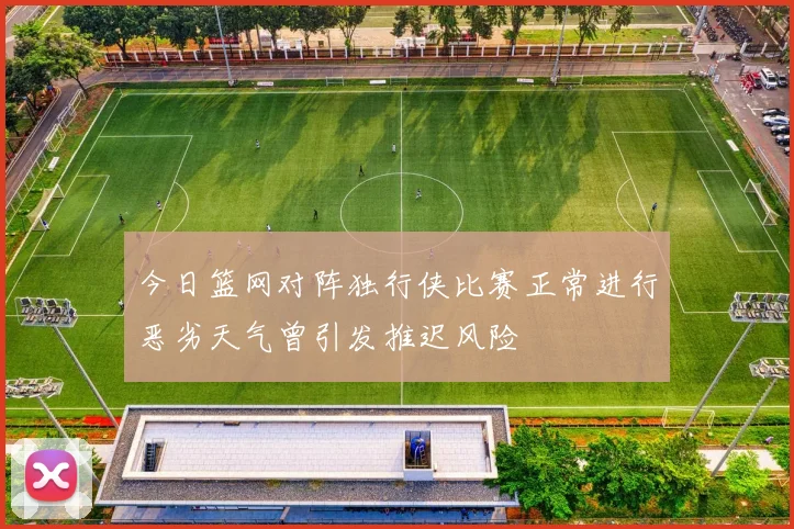 今日篮网对阵独行侠比赛正常进行恶劣天气曾引发推迟风险