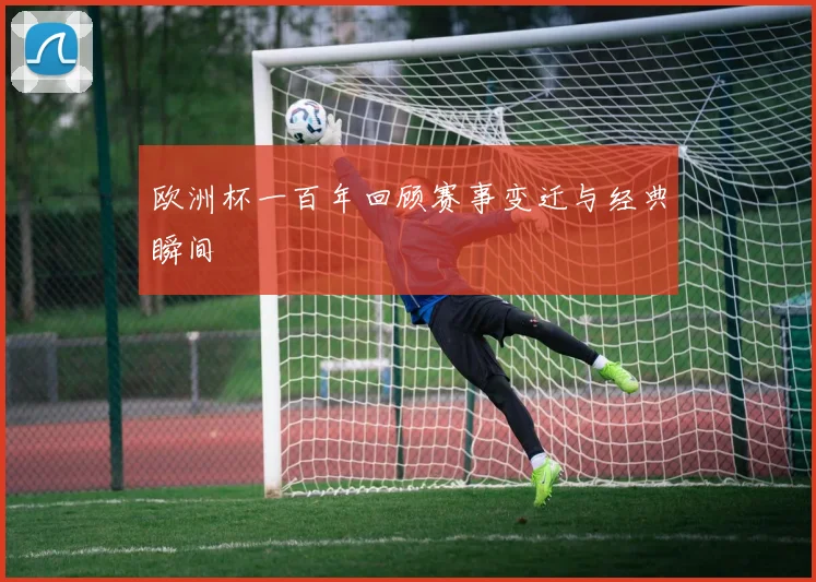欧洲杯一百年回顾赛事变迁与经典瞬间
