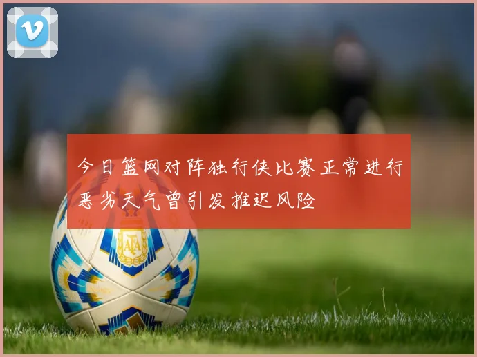 今日篮网对阵独行侠比赛正常进行恶劣天气曾引发推迟风险