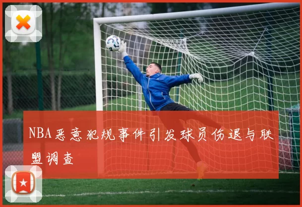 NBA恶意犯规事件引发球员伤退与联盟调查