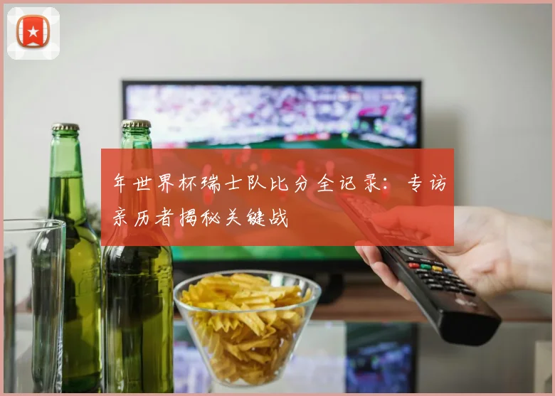 年世界杯瑞士队比分全记录：专访亲历者揭秘关键战