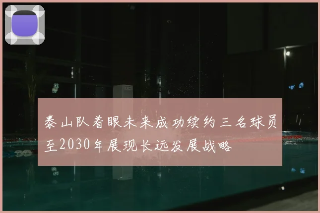 泰山队着眼未来成功续约三名球员至2030年展现长远发展战略