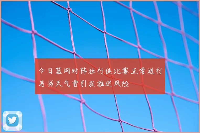 今日篮网对阵独行侠比赛正常进行恶劣天气曾引发推迟风险