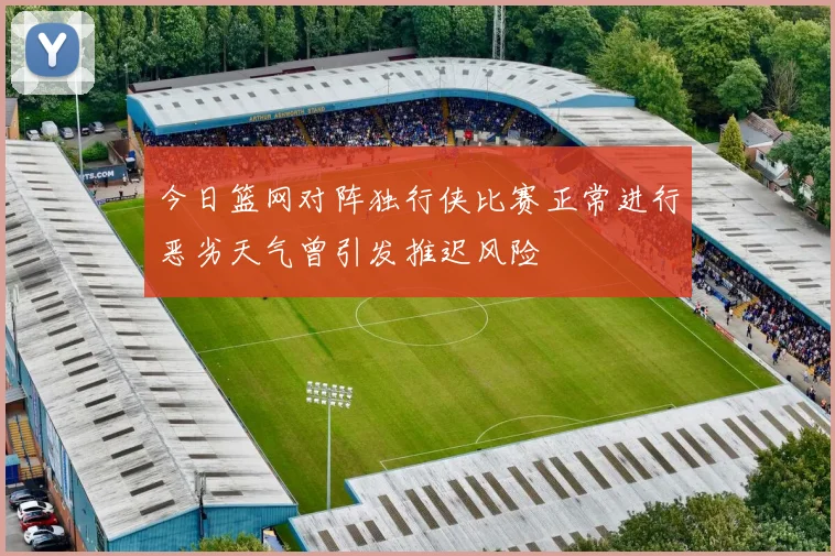 今日篮网对阵独行侠比赛正常进行恶劣天气曾引发推迟风险