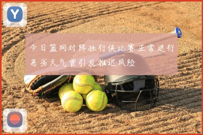 今日篮网对阵独行侠比赛正常进行恶劣天气曾引发推迟风险