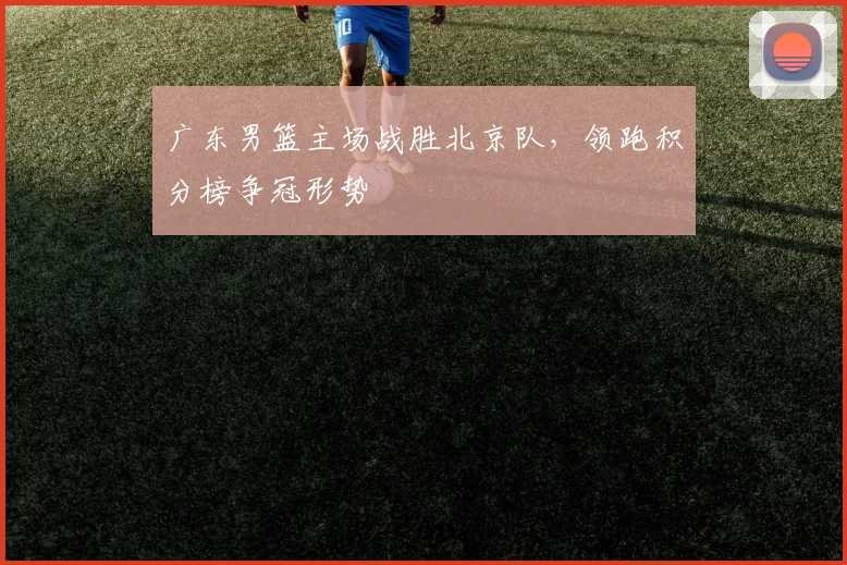 广东男篮主场战胜北京队,领跑积分榜争冠形势