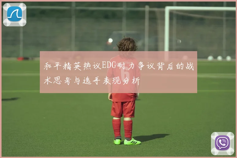 和平精英热议EDG耐力争议背后的战术思考与选手表现分析