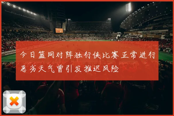 今日篮网对阵独行侠比赛正常进行恶劣天气曾引发推迟风险