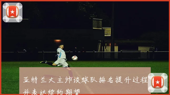 亚特兰大主帅谈球队排名提升过程并表达续约期望