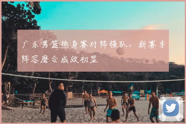 广东男篮热身赛对阵强队，新赛季阵容磨合成效初显