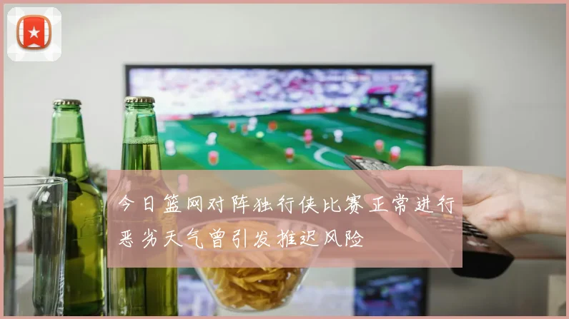 今日篮网对阵独行侠比赛正常进行恶劣天气曾引发推迟风险